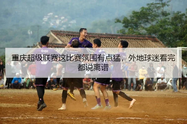 重庆超级联赛这比赛氛围有点猛，外地球迷看完都说离谱