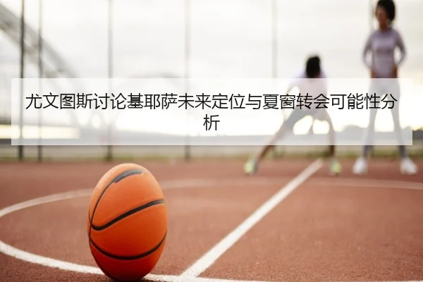 尤文图斯讨论基耶萨未来定位与夏窗转会可能性分析