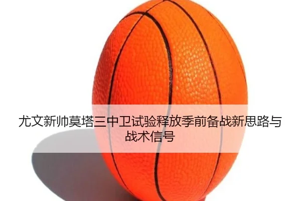 尤文新帅莫塔三中卫试验释放季前备战新思路与战术信号