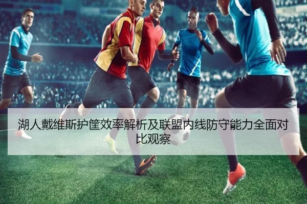 湖人戴维斯护筐效率解析及联盟内线防守能力全面对比观察