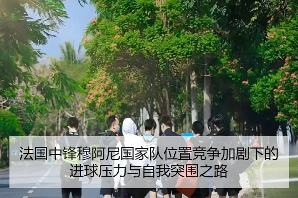 法国中锋穆阿尼国家队位置竞争加剧下的进球压力与自我突围之路