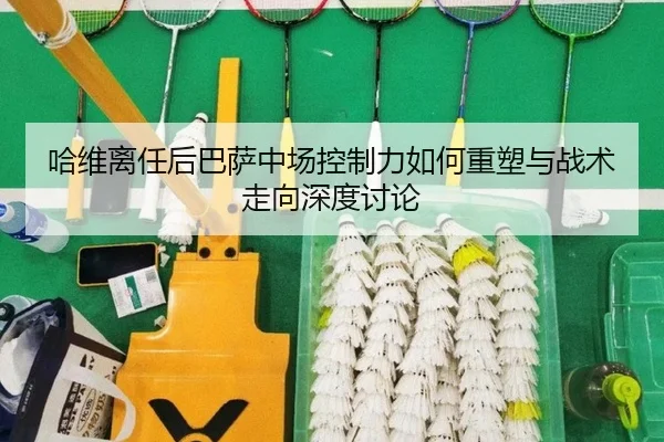 哈维离任后巴萨中场控制力如何重塑与战术走向深度讨论