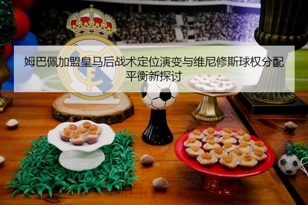 姆巴佩加盟皇马后战术定位演变与维尼修斯球权分配平衡新探讨