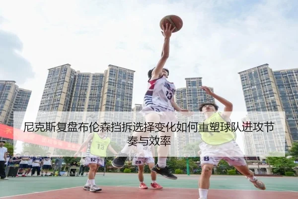尼克斯复盘布伦森挡拆选择变化如何重塑球队进攻节奏与效率
