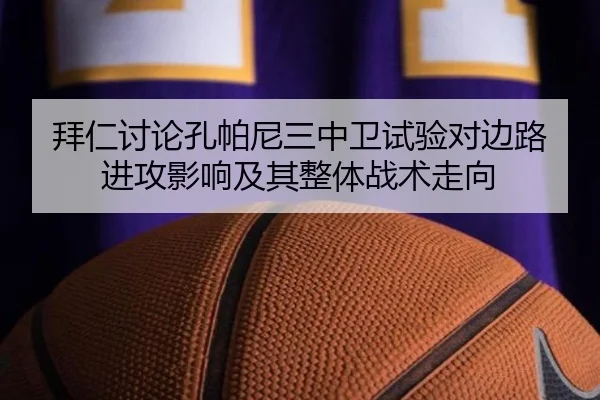 拜仁讨论孔帕尼三中卫试验对边路进攻影响及其整体战术走向